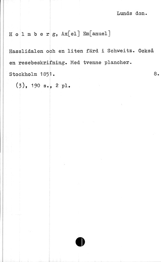  ﻿Lunds don.
Holmberg, Ax[el] Em[anuel]
Hasslidalen och en liten färd i Schweitz. Också
en resebeskrifning. Med tvenne plancher.
Stockholm 1851.
(3),
190 s.,
2 pl.
8.